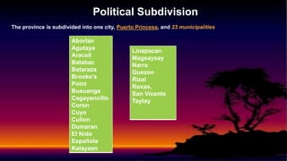 Political Subdivision
The province is subdivided into one city, Puerto Princesa, and 23 municipalities
Aborlan
Agutaya
Araceli
Balabac
Bataraza
Brooke’s
Point
Busuanga
Cagayancillo
Coron
Cuyo
Culion
Dumaran
El Nido
Española
Kalayaan
Linapacan
Magsaysay
Narra
Quezon
Rizal
Roxas,
San Vicente
Taytay
 