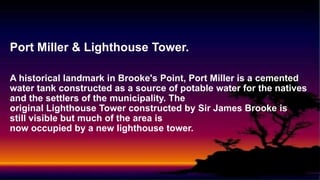 Port Miller & Lighthouse Tower.
A historical landmark in Brooke's Point, Port Miller is a cemented
water tank constructed as a source of potable water for the natives
and the settlers of the municipality. The
original Lighthouse Tower constructed by Sir James Brooke is
still visible but much of the area is
now occupied by a new lighthouse tower.
 