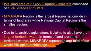 • total land area of 27,455.9 square kilometers composed
of 1,946 islands and islets.
• MIMAROPA Region is the largest Region nationwide in
terms of land area while National Capital Region is the
smallest region.
• Due to its archipelagic nature, it claims to also have the
largest territorial water. In terms of land area and
territorial waters, MIMAROPA represents one-third of the
whole Philippine archipelago.
 