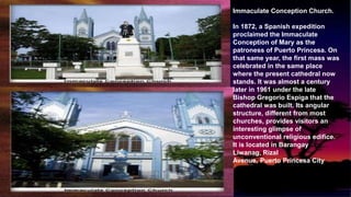 Immaculate Conception Church.
In 1872, a Spanish expedition
proclaimed the Immaculate
Conception of Mary as the
patroness of Puerto Princesa. On
that same year, the first mass was
celebrated in the same place
where the present cathedral now
stands. It was almost a century
later in 1961 under the late
Bishop Gregorio Espiga that the
cathedral was built. Its angular
structure, different from most
churches, provides visitors an
interesting glimpse of
unconventional religious edifice.
It is located in Barangay
Liwanag, Rizal
Avenue, Puerto Princesa City
 