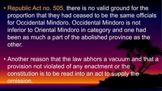 • Republic Act no. 505, there is no valid ground for the
proportion that they had ceased to be the same officials
for Occidental Mindoro. Occidental Mindoro is not
inferior to Oriental Mindoro in category and one had
been as much a part of the abolished province as the
other.
• Another reason that the law abhors a vacuum and that a
provision not violated of any enactment or the
constitution is to be read into an act to supply the
omission.
 