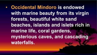 • Occidental Mindoro is endowed
with marine beauty from its virgin
forests, beautiful white sand
beaches, islands and islets rich in
marine life, coral gardens,
mysterious caves, and cascading
waterfalls.
 