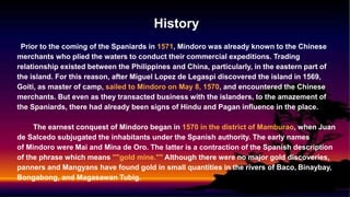 History
Prior to the coming of the Spaniards in 1571, Mindoro was already known to the Chinese
merchants who plied the waters to conduct their commercial expeditions. Trading
relationship existed between the Philippines and China, particularly, in the eastern part of
the island. For this reason, after Miguel Lopez de Legaspi discovered the island in 1569,
Goiti, as master of camp, sailed to Mindoro on May 8, 1570, and encountered the Chinese
merchants. But even as they transacted business with the islanders, to the amazement of
the Spaniards, there had already been signs of Hindu and Pagan influence in the place.
The earnest conquest of Mindoro began in 1570 in the district of Mamburao, when Juan
de Salcedo subjugated the inhabitants under the Spanish authority. The early names
of Mindoro were Mai and Mina de Oro. The latter is a contraction of the Spanish description
of the phrase which means ""gold mine."" Although there were no major gold discoveries,
panners and Mangyans have found gold in small quantities in the rivers of Baco, Binaybay,
Bongabong, and Magasawan Tubig.
 