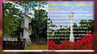 e) Presing Park (Parola) (Lumang Bayan,
Sablayan)
-It is a five-hectare park frequented by
promenaders who seek rest and relaxation.
Overlooking the sea, the park enjoys cool
breeze blowing landwards, which relaxes
taut nerves. At the middle of the park, a
15th century cannon, believed to have
been used against the Moro pirates, is on
display. A grotto of Our Lady of Fatima is
visible at the far end of the park.
 