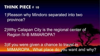 THINK PIECE # 10
1)Reason why Mindoro separated into two
province?
2)Why Calapan City is the regional center of
Region IV-B MIMAROPA?
3)If you were given a chance to travel in
MIMAROPA , What place do you want and why?
 