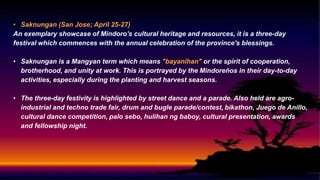 • Saknungan (San Jose; April 25-27)
An exemplary showcase of Mindoro's cultural heritage and resources, it is a three-day
festival which commences with the annual celebration of the province's blessings.
• Saknungan is a Mangyan term which means "bayanihan" or the spirit of cooperation,
brotherhood, and unity at work. This is portrayed by the Mindoreños in their day-to-day
activities, especially during the planting and harvest seasons.
• The three-day festivity is highlighted by street dance and a parade. Also held are agro-
industrial and techno trade fair, drum and bugle parade/contest, bikathon, Juego de Anillo,
cultural dance competition, palo sebo, hulihan ng baboy, cultural presentation, awards
and fellowship night.
 
