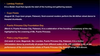 • Lambay Festival.
It is a Batak ritual that signals the start of the hunting and gathering season.
• Cuyo Fiesta
(August 28; Cuyo town proper, Palawan). Soot-covered revelers perform the Ati-Atihan street dance to
frenzied drumbeats.
• Puerto Princesa City Foundation Day
(March 4; Puerto Princesa City, Palawan). It is a celebration of the founding anniversary of the city
highlighted by the crowning of Ms. Puerto Princesa.
• Pista y ang Kagueban
(3rd week of June; Magarwak, Sta. Lourdes, Puerto Princesa City, Palawan). It is a festive
reforestation dance by practically all people from different walks of life with activities, such as the
performance of the environmental artists of Puerto Princesa City, through songs and dances.
 