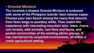 • Oriental Mindoro
The inverted-J-shaped Oriental Mindoro is endowed
with some of the Philippine Islands’ best natures capes.
Choose your own beach among the many that abound,
from fawn beige to powdery white. Then match the
experience with interesting mountain lairs, lakes, rivers,
rain forests, wild animals, rare flora and fauna, and
pocket communities of the existing ethnic groups. It
has maintained its unspoiled environment, all within a
rustic agricultural setting.
 