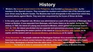 History
• Mindoro, the seventh largest island in the Philippines, was founded on February 2,1921, by the
members of the Spanish mission. They occupied the southern and northern tips of the island but were
soon driven away by Muslim hordes. The Muslims later built strongholds in the island from which they
launched attacks against Manila. They were later vanquished by the forces of Simon de Anda.
• In the early years of Spanish rule, Mindoro was administered as a part of the province of Batangas, then
known as Bonbon. It was separated from Batangas, with Puerto Galera as its capital, during the 17th
century. In 1902, the island of Lubang was annexed to Mindoro, which gained full province hood in
1921. In 1950, the island was divided into two separate and autonomous provinces through Republic
Act No.505, designating the eastern portion of the island as Oriental Mindoro, with Calapan as its
capital, and the western part as Occidental Mindoro, with Mamburao as its capital.
• Every November 15, the people celebrate the Sanduguan Festival. It is a re-enactment of the first
historical trade and cultural contact between the natives of the island of MA-l (Mindoro) and traders
from China. Sanduguan is derived from the native word ""Sandugo,"" which literally means ""blood
brother."" The festival is done in consonance with the founding anniversary of Mindoro Oriental.
 