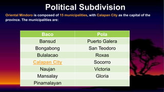 Political Subdivision
Oriental Mindoro is composed of 15 municipalities, with Calapan City as the capital of the
province. The municipalities are:
Baco Pola
Bansud Puerto Galera
Bongabong San Teodoro
Bulalacao Roxas
Calapan City Socorro
Naujan Victoria
Mansalay Gloria
Pinamalayan
 