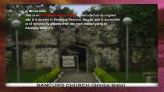 g) Simba Bato
This is an old church with a chapel constructed on its original
site. It is located in Barangay Bancuro, Naujan, and is accessible
in 45 minutes by jeepney from the town market going to
Barangay Bancuro.
 