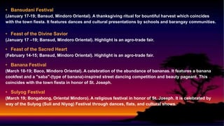 • Bansudani Festival
(January 17-19; Bansud, Mindoro Oriental). A thanksgiving ritual for bountiful harvest which coincides
with the town fiesta. It features dances and cultural presentations by schools and barangay communities.
• Feast of the Divine Savior
(January 17 –19; Bansud, Mindoro Oriental). Highlight is an agro-trade fair.
• Feast of the Sacred Heart
(February 14-15; Bansud, Mindoro Oriental). Highlight is an agro-trade fair.
• Banana Festival
(March 18-19; Baco, Mindoro Oriental). A celebration of the abundance of bananas. It features a banana
cookfest and a "saba"-(type of banana)-inspired street dancing competition and beauty pageant. This
coincides with the town fiesta in honor of St. Joseph.
• Sulyog Festival
(March 19; Bongabong, Oriental Mindoro). A religious festival in honor of St. Joseph. It is celebrated by
way of the Sulyog (Suli and Niyog) Festival through dances, flats, and cultural shows.
 