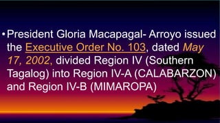 •President Gloria Macapagal- Arroyo issued
the Executive Order No. 103, dated May
17, 2002, divided Region IV (Southern
Tagalog) into Region IV-A (CALABARZON)
and Region IV-B (MIMAROPA)
 