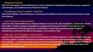 • Bahag-hari Festival
(April 24; Pinamalayan, Oriental Mindoro). A colorful celebration highlighted by street dancing, a parade of
colorful floats, and a different kind of Moriones Festival.
• The Sabutan Festival and Mini- Trade Fair
(April 25-29; Mabitac, Oriental Mindoro). It showcases the different native products of the province, mainly
from Sabutan.
• Lechon Festival and Gabi ng Pakulo
(June 24; Pola, Oriental Mindoro). A religious festival in honor of St. John the Baptist, coupled with a festive
social affair, usually, a banquet, preceded by a pagoda and the parade of lechon (roast pig). Its most
interesting feature is the Gabi ng Pakulo, a combination of street dancing and all sorts of cultural
entertainment, performed by different barangays on the streets of Pola.
• Feast of St. John The Baptist / Lechon Festival
(June 24; Pola, Oriental Mindoro). At the Lechon Festival, or Parada ng Lechon, in local parlance, roast pigs
or lechon garbed in creative costumes are paraded around the town to the accompaniment of gay chanting
and "buhusan" – a customary practice during the San Juan Bautista feast, which involves water dousing. A
selection of the best from among the lechon entries follows, along with a free-for-all banquet open to the
townsfolk and visitors alike.
 