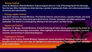 • Biniray Festival
(June 29; Bulalacao, Oriental Mindoro). A grand pagoda show as a way of thanksgiving for the blessings
from the sea. Other highlights are street dancing, a parade of spectacular floats, and cultural presentations
of schools and communities.
• Pakapya-agtike Festival
(July 25-27; Socorro, Oriental Mindoro). This festivity features cultural shows, a parade of floats, and street
dancing on the last day, showcasing agricultural bounty. Schools, barangays, and tribal communities
participate. The festival is a thanksgiving offering to the town patron, the Holy Family.
• Sayaw Lahi Festival
September 10; Naujan, Oriental Mindoro). A festival featuring all native dances performed on the streets by
different schools and barangay communities. Other highlights are the school band competition, live-band
concerts, and awarding of outstanding Naujenos.
• Kapakyanan Festival
(October 14-15; Victoria, Oriental Mindoro). Kapakyanan means abundance. The festival focuses on the
bountiful harvest of fruits and crops. Its highlights are street dancing and a beauty pageant with agriculture
as the central theme.
 