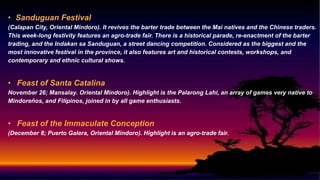 • Sanduguan Festival
(Calapan City, Oriental Mindoro). It revives the barter trade between the Mai natives and the Chinese traders.
This week-long festivity features an agro-trade fair. There is a historical parade, re-enactment of the barter
trading, and the Indakan sa Sanduguan, a street dancing competition. Considered as the biggest and the
most innovative festival in the province, it also features art and historical contests, workshops, and
contemporary and ethnic cultural shows.
• Feast of Santa Catalina
November 26; Mansalay. Oriental Mindoro). Highlight is the Palarong Lahi, an array of games very native to
Mindoreños, and Filipinos, joined in by all game enthusiasts.
• Feast of the Immaculate Conception
(December 8; Puerto Galera, Oriental Mindoro). Highlight is an agro-trade fair.
 