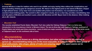 • Trekking
Orriental Mindoro is ideal for trekkers who want to see wildlife and enjoy testing hikes without the complications and
risks of needing climbing gear for dangerous ascents. Mt. Halcon is the highest point on the island of Mindoro. Draped
in high-altitude forest, cut by clear rivers and studded with pristine rock formations, it is considered one of the
country's finest trekking peaks. The summit is often wrapped in clouds, but on a clear day, provides a breathtaking view
over the plains of Mindoro and southern Luzon, where Mt. Banahaw and Mt. Mayon loom in the distance. Other trekking
site is Mt. Calavite.
• Mountain Trail
The recently established Puerto Galera 'Mountain Trail' also called the Tabinay-Talipanan Trail, is a fairly easy
introduction to the mountainous interior of Mindoro Island. The two-to-three-day walk begins in Tabinay, southeast of
Puerto Galera and winds past three mountains - none of which are major summits - before emerging on the white sands
of Talipanan beach, on the northwest side of town.
• Mountainbiking
Puerto Galera is best known as a diving destination, but other action sports are starting to
sprout up - mountainbiking being one of the most enjoyable. In Calapan, there's a keen group of
local enthusiasts, bike shops, plenty of trails and amazing views. The sport seems set to
blossom in this area.
 