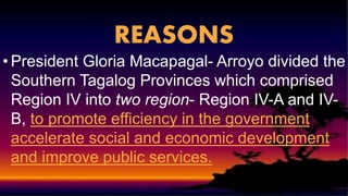 REASONS
• President Gloria Macapagal- Arroyo divided the
Southern Tagalog Provinces which comprised
Region IV into two region- Region IV-A and IV-
B, to promote efficiency in the government
accelerate social and economic development
and improve public services.
 
