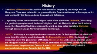 History
• The island of Marinduque is known to have been first peopled by the Malays and the
Mangyans. They were believed to be governed by the Bonbon settlement in Batangas, which
was founded by the Bornean datus, Dumagsil and Balkasusa.
• Legendary stories narrate that the original name of the island was “Malandik,” describing
the gently slopping terrain of the island’s highest peak, Mt. Malandik. When the Spaniards
came, they found it difficult to pronounce the word, so they called the island Marinduc.
Through constant usage, Marinduc became Marinduque.
• In 1571, Marinduque was appointed an encomienda under Dr. Pedro de Mesa. At about the
same time, Christianity was introduced by Fr. Diego de Herrera. In 1590, the island was
subsumed under the government of Mindoro. Nine years later, it became a province under
the Philippine Republic. However, in 1902, all of Mindoro was annexed to Marinduque, and
Marinduque to the province of Quezon. It was in 1920 when the province gained full
provincial stature under Repuclic Act. No. 2280.
 