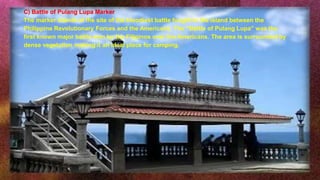 C) Battle of Pulang Lupa Marker
The marker stands at the site of the bloodiest battle fought in the island between the
Philippine Revolutionary Forces and the Americans. The “Battle of Pulang Lupa” was the
first known major battle won by the Filipinos over the Americans. The area is surrounded by
dense vegetation making it an ideal place for camping.
 