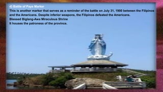 d) Battle of Paye Marker
This is another marker that serves as a reminder of the battle on July 31, 1900 between the Filipinos
and the Americans. Despite inferior weapons, the Filipinos defeated the Americans.
Blessed Biglang-Awa Miraculous Shrine
It houses the patroness of the province.
 