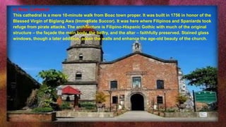 e) Boac Cathedral
This cathedral is a mere 10-minute walk from Boac town proper. It was built in 1756 in honor of the
Blessed Virgin of Biglang Awa (Immediate Succor). It was here where Filipinos and Spaniards took
refuge from pirate attacks. The architecture is Filipino-Hispanic Gothic with much of the original
structure – the façade the main body, the belfry, and the altar – faithfully preserved. Stained glass
windows, though a later addition, adorn the walls and enhance the age-old beauty of the church.
 