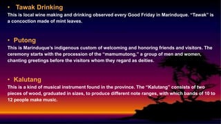 • Tawak Drinking
This is local wine making and drinking observed every Good Friday in Marinduque. “Tawak” is
a concoction made of mint leaves.
• Putong
This is Marinduque’s indigenous custom of welcoming and honoring friends and visitors. The
ceremony starts with the procession of the “mamumutong,” a group of men and women,
chanting greetings before the visitors whom they regard as deities.
• Kalutang
This is a kind of musical instrument found in the province. The “Kalutang” consists of two
pieces of wood, graduated in sizes, to produce different note ranges, with which bands of 10 to
12 people make music.
 