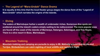 • The Legend of “Mara-Undok” Dance Drama
It is equally at this time that the local theater group stages the dance form of the “Legend of
Mara-Undok” which narrates the origins of the islands.
• Diving
The waters of Marinduque harbor a wealth of underwater riches. Numerous dive spots are
scattered around the island’s waters simply waiting to be rediscovered. The more popular ones
are found off the coast of the islands of Maniwaya, Natangco, Salomague, and Tres Reyes.
There is a dive resort in Boac, Marinduque.
• Mountain Trekking
Mountain trekking and camping are pursuits to enjoy in Mt. Malindig around Buenavista and
Torrijos. Birdwatchers can catch sighting of local wildlife and raptors in flight.
 