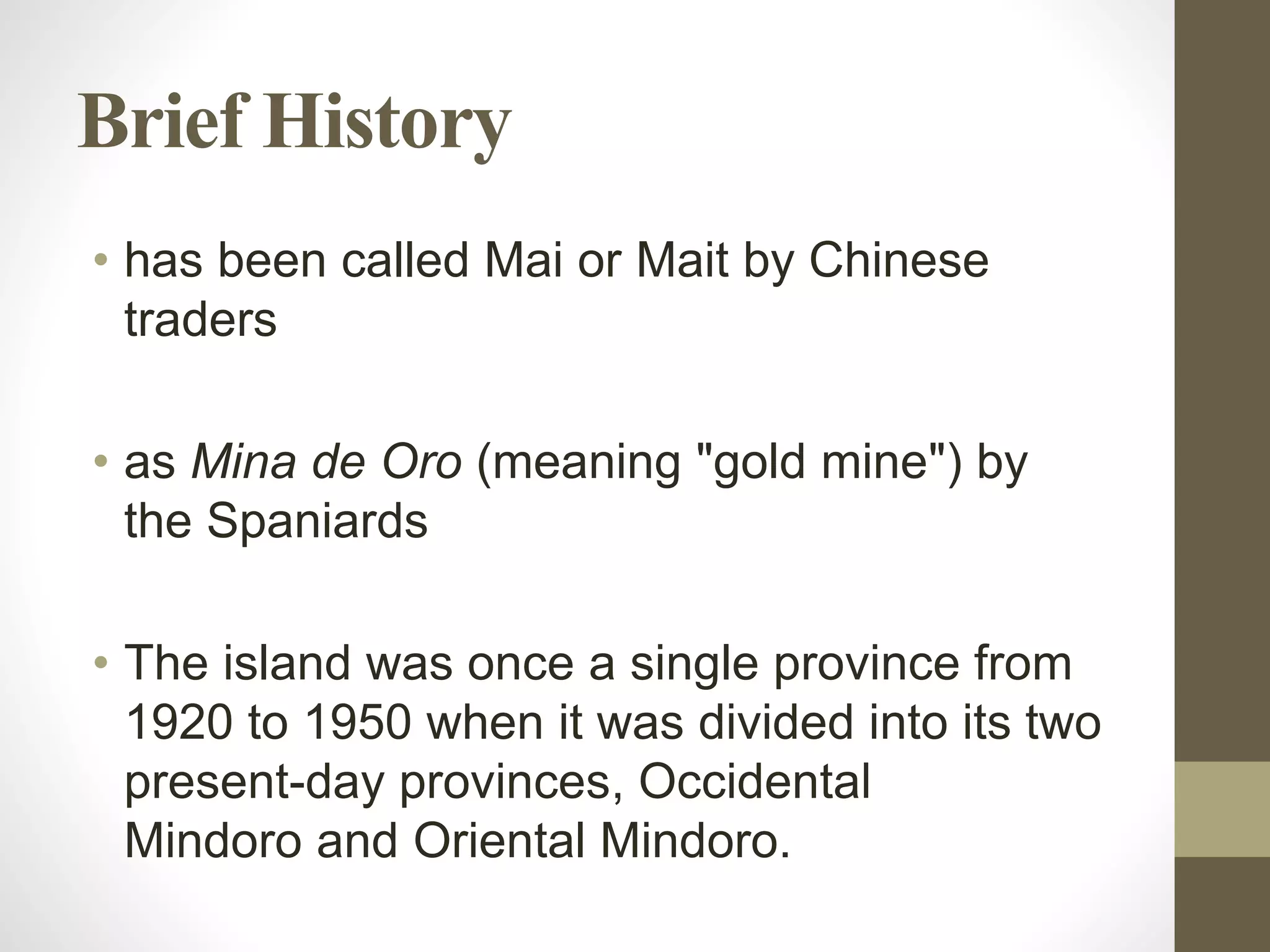 Brief History
• has been called Mai or Mait by Chinese
traders
• as Mina de Oro (meaning "gold mine") by
the Spaniards
• The island was once a single province from
1920 to 1950 when it was divided into its two
present-day provinces, Occidental
Mindoro and Oriental Mindoro.
 