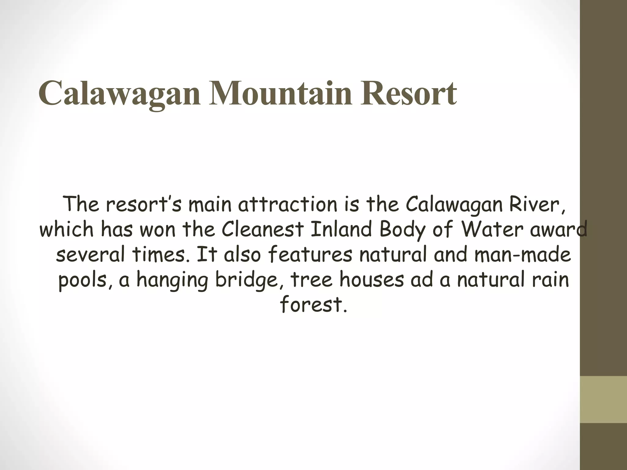 Calawagan Mountain Resort
The resort’s main attraction is the Calawagan River,
which has won the Cleanest Inland Body of Water award
several times. It also features natural and man-made
pools, a hanging bridge, tree houses ad a natural rain
forest.
 