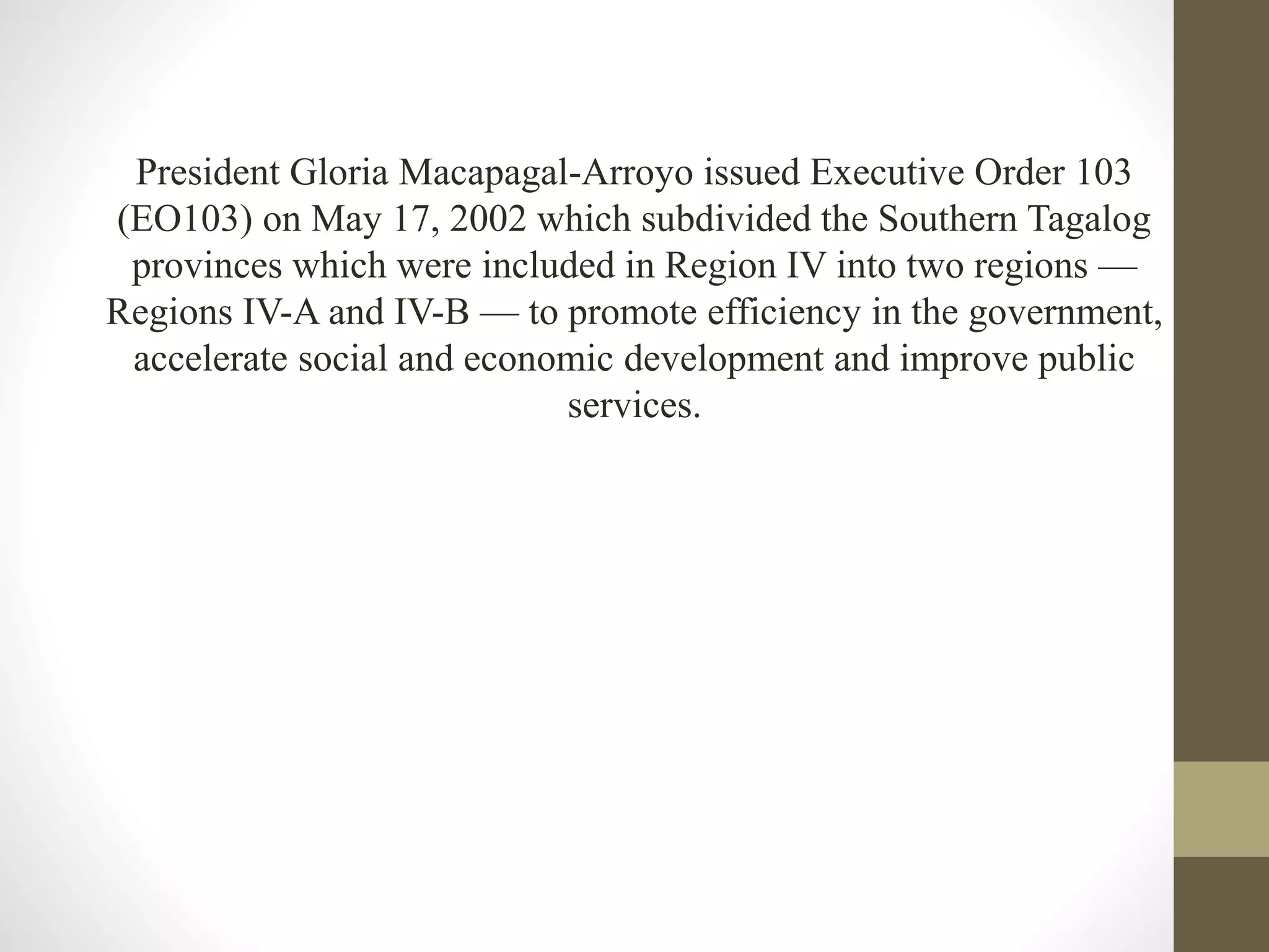 President Gloria Macapagal-Arroyo issued Executive Order 103
(EO103) on May 17, 2002 which subdivided the Southern Tagalog
provinces which were included in Region IV into two regions —
Regions IV-A and IV-B — to promote efficiency in the government,
accelerate social and economic development and improve public
services.
 