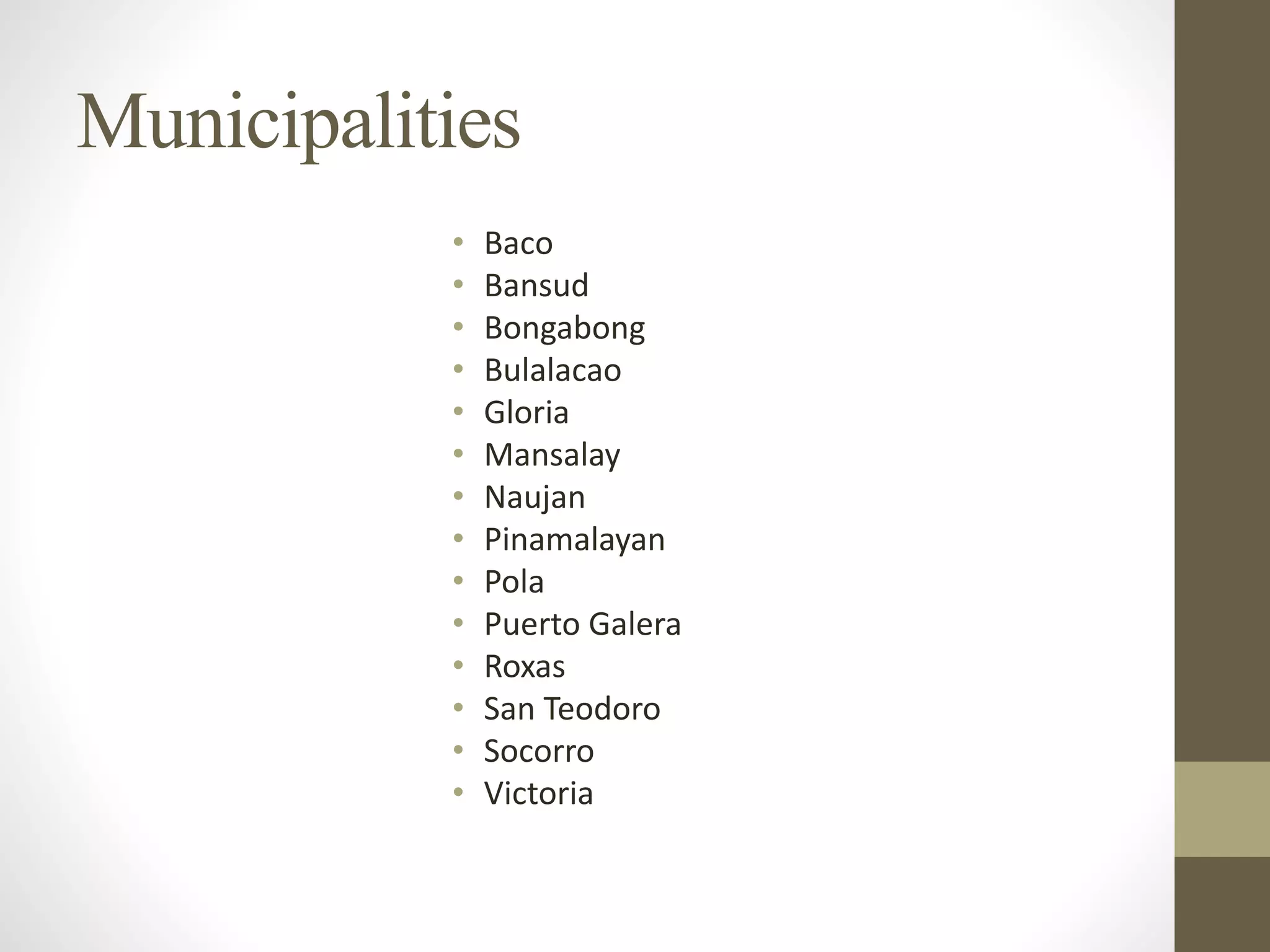 Municipalities
• Baco
• Bansud
• Bongabong
• Bulalacao
• Gloria
• Mansalay
• Naujan
• Pinamalayan
• Pola
• Puerto Galera
• Roxas
• San Teodoro
• Socorro
• Victoria
 