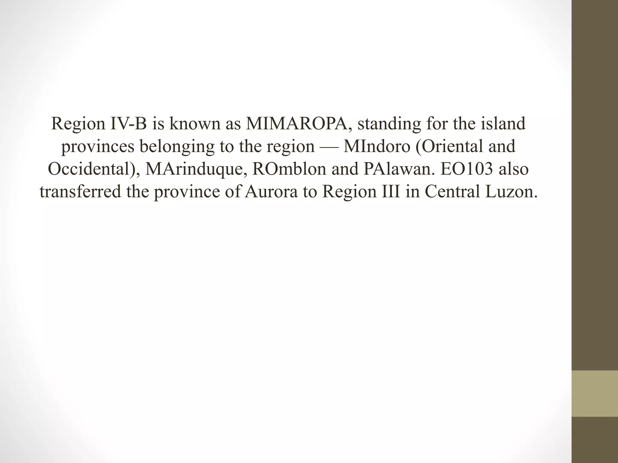 Region IV-B is known as MIMAROPA, standing for the island
provinces belonging to the region — MIndoro (Oriental and
Occidental), MArinduque, ROmblon and PAlawan. EO103 also
transferred the province of Aurora to Region III in Central Luzon.
 