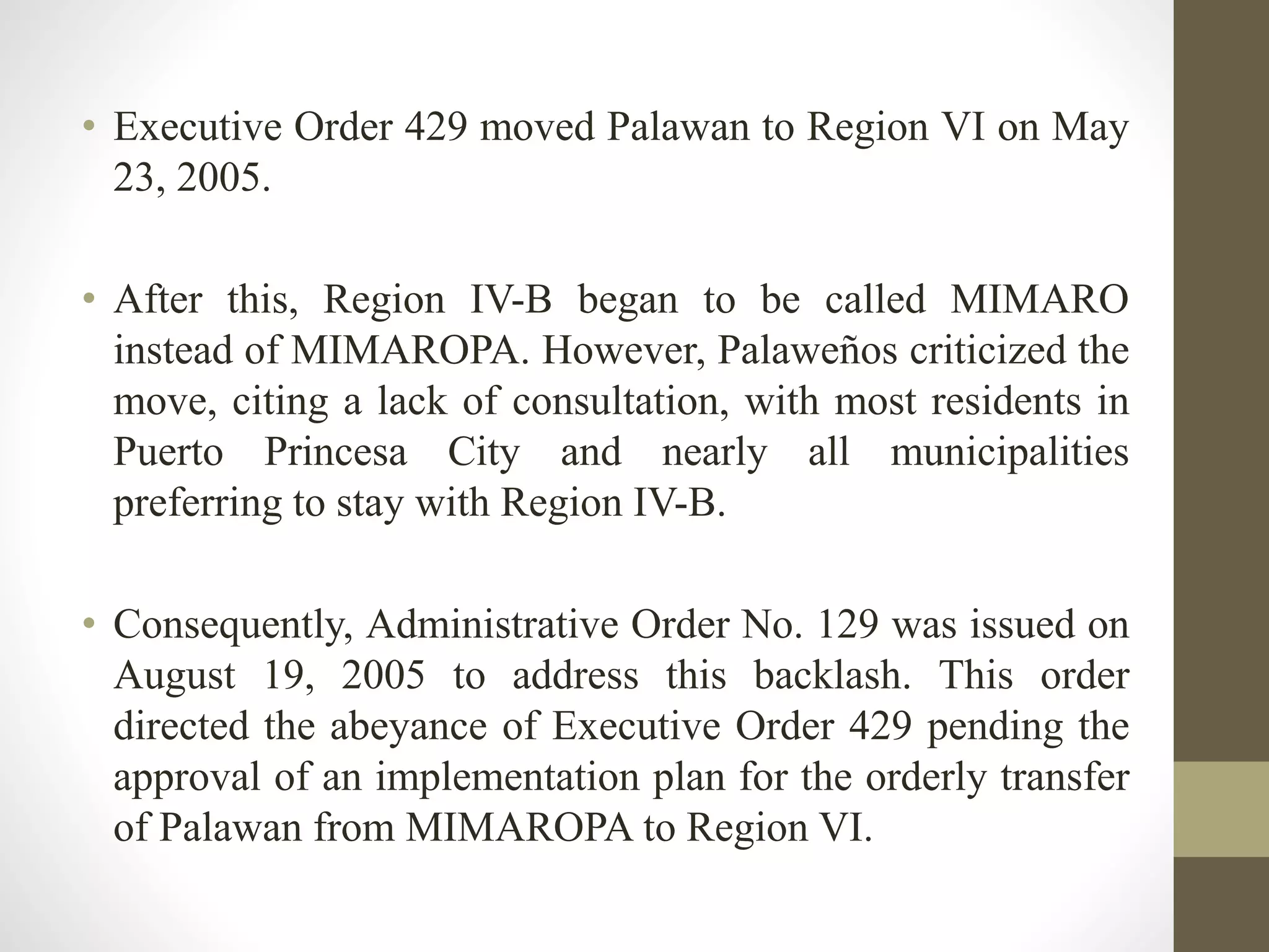 • Executive Order 429 moved Palawan to Region VI on May
23, 2005.
• After this, Region IV-B began to be called MIMARO
instead of MIMAROPA. However, Palaweños criticized the
move, citing a lack of consultation, with most residents in
Puerto Princesa City and nearly all municipalities
preferring to stay with Region IV-B.
• Consequently, Administrative Order No. 129 was issued on
August 19, 2005 to address this backlash. This order
directed the abeyance of Executive Order 429 pending the
approval of an implementation plan for the orderly transfer
of Palawan from MIMAROPA to Region VI.
 