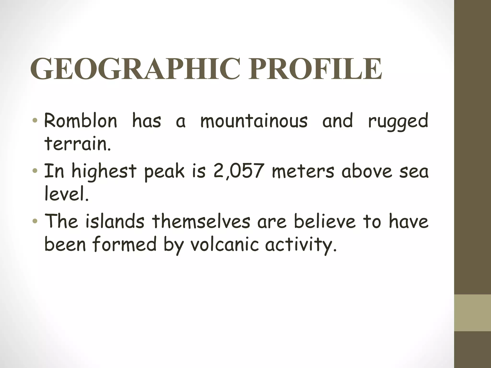 GEOGRAPHIC PROFILE
• Romblon has a mountainous and rugged
terrain.
• In highest peak is 2,057 meters above sea
level.
• The islands themselves are believe to have
been formed by volcanic activity.
 