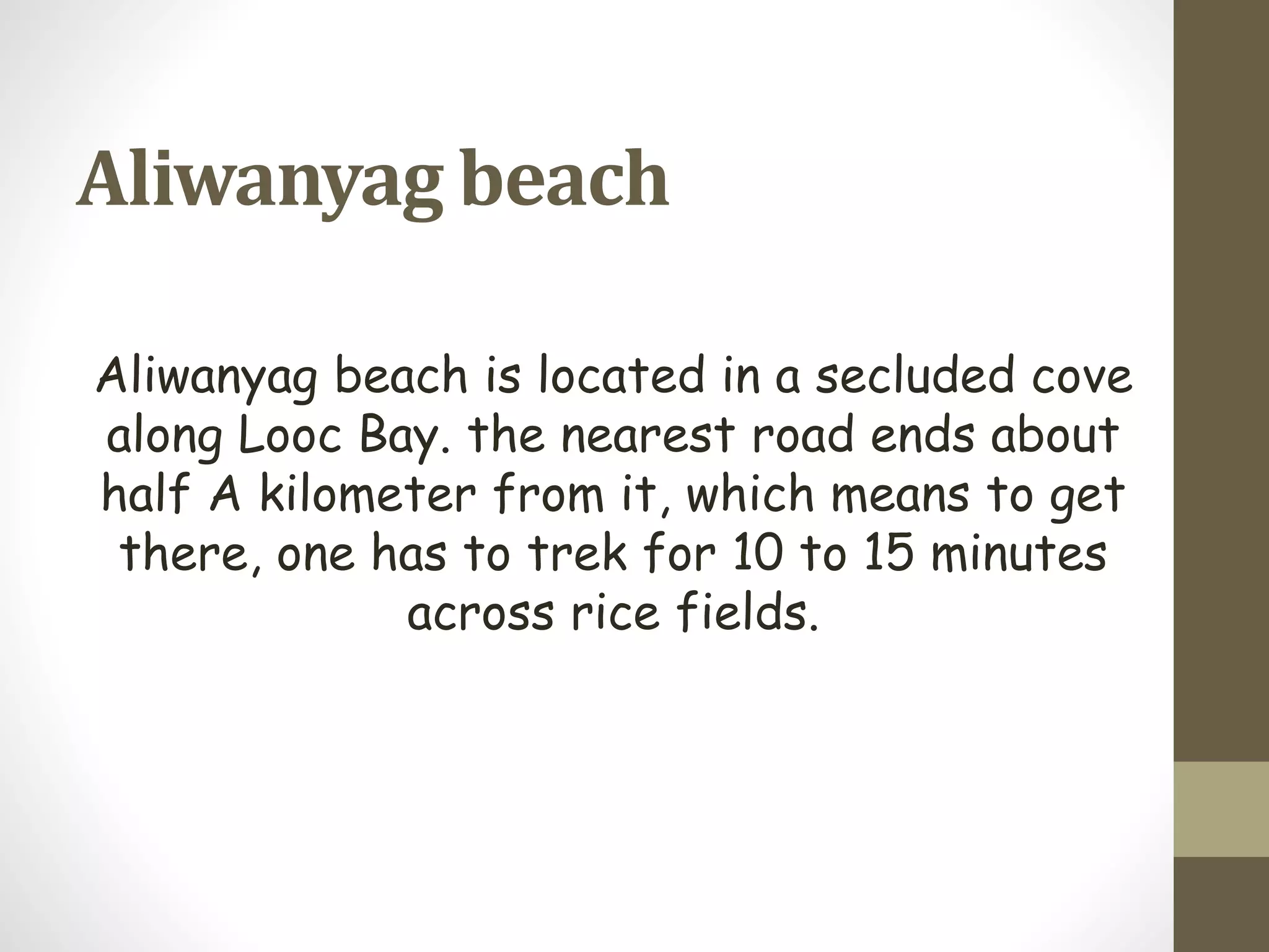 Aliwanyag beach
Aliwanyag beach is located in a secluded cove
along Looc Bay. the nearest road ends about
half A kilometer from it, which means to get
there, one has to trek for 10 to 15 minutes
across rice fields.
 
