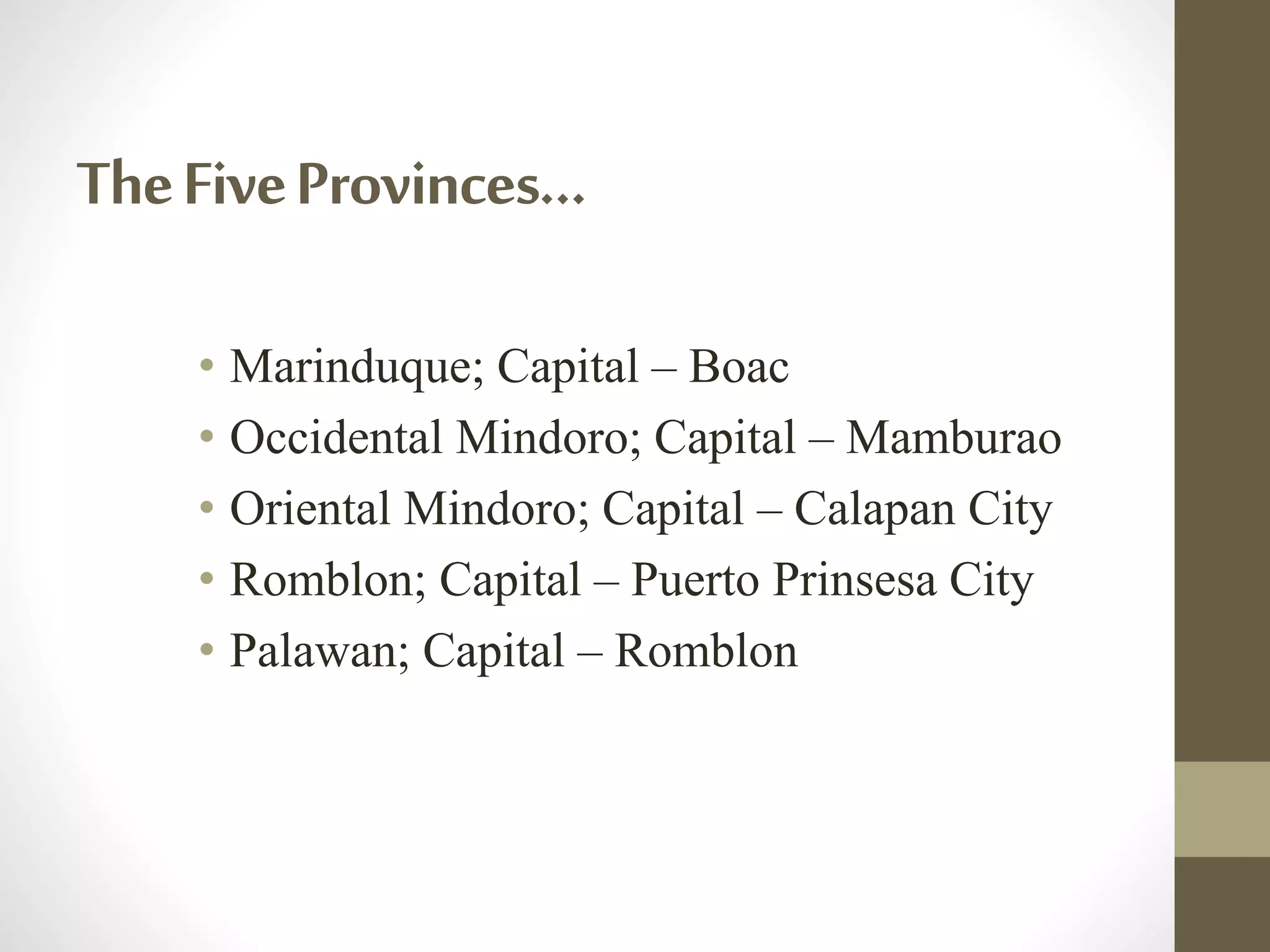 TheFiveProvinces…
• Marinduque; Capital – Boac
• Occidental Mindoro; Capital – Mamburao
• Oriental Mindoro; Capital – Calapan City
• Romblon; Capital – Puerto Prinsesa City
• Palawan; Capital – Romblon
 