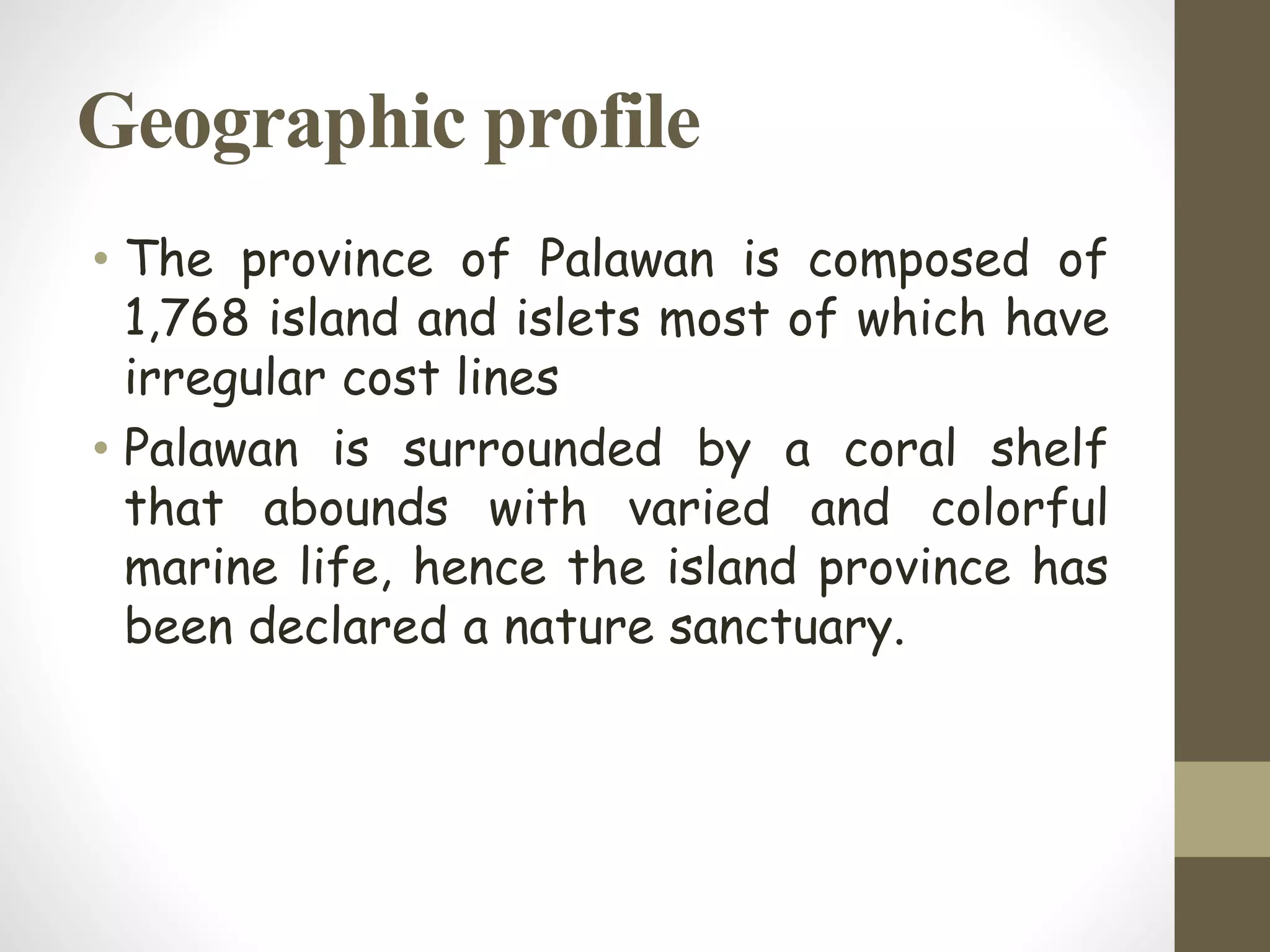 Geographic profile
• The province of Palawan is composed of
1,768 island and islets most of which have
irregular cost lines
• Palawan is surrounded by a coral shelf
that abounds with varied and colorful
marine life, hence the island province has
been declared a nature sanctuary.
 