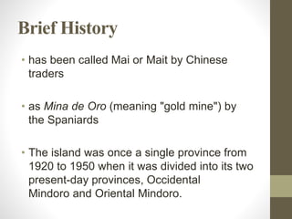 Brief History
• has been called Mai or Mait by Chinese
traders
• as Mina de Oro (meaning "gold mine") by
the Spaniards
• The island was once a single province from
1920 to 1950 when it was divided into its two
present-day provinces, Occidental
Mindoro and Oriental Mindoro.
 