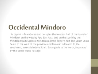 OccidentalMindoro
Its capital is Mamburao and occupies the western half of the island of
Mindoro, on the west by Apo East Pass, and on the south by the
Mindoro Strait; Oriental Mindoro is at the eastern half. The South China
Sea is to the west of the province and Palawan is located to the
southwest, across Mindoro Strait. Batangas is to the north, separated
by the Verde Island Passage.
 