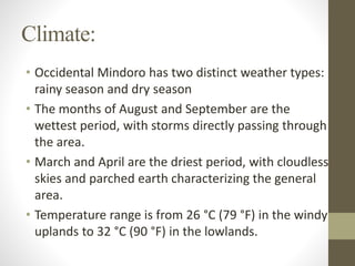 Climate:
• Occidental Mindoro has two distinct weather types:
rainy season and dry season
• The months of August and September are the
wettest period, with storms directly passing through
the area.
• March and April are the driest period, with cloudless
skies and parched earth characterizing the general
area.
• Temperature range is from 26 °C (79 °F) in the windy
uplands to 32 °C (90 °F) in the lowlands.
 