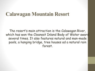 Calawagan Mountain Resort
The resort’s main attraction is the Calawagan River,
which has won the Cleanest Inland Body of Water award
several times. It also features natural and man-made
pools, a hanging bridge, tree houses ad a natural rain
forest.
 
