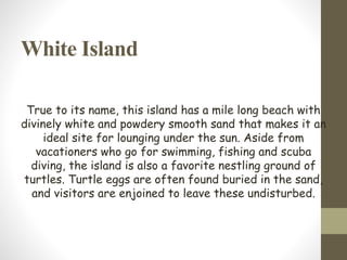 White Island
True to its name, this island has a mile long beach with
divinely white and powdery smooth sand that makes it an
ideal site for lounging under the sun. Aside from
vacationers who go for swimming, fishing and scuba
diving, the island is also a favorite nestling ground of
turtles. Turtle eggs are often found buried in the sand,
and visitors are enjoined to leave these undisturbed.
 
