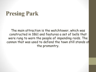 Presing Park
The main attraction is the watchtower, which was
constructed in 1861 and features a set of bells that
were rung to warn the people of impending raids. The
cannon that was used to defend the town still stands at
the promontry.
 