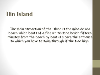 Ilin Island
The main atrraction of the island is the mina de oro
beach which boats of a fine white-sand beach.fifteen
minutes from the beach by boat is a cave,the entrance
to which you have to swim through if the tide high.
 