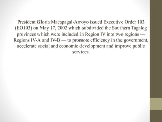 President Gloria Macapagal-Arroyo issued Executive Order 103
(EO103) on May 17, 2002 which subdivided the Southern Tagalog
provinces which were included in Region IV into two regions —
Regions IV-A and IV-B — to promote efficiency in the government,
accelerate social and economic development and improve public
services.
 