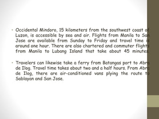 • Occidental Mindoro, 15 kilometers from the southwest coast of
Luzon, is accessible by sea and air. Flights from Manila to San
Jose are available from Sunday to Friday and travel time is
around one hour. There are also chartered and commuter flights
from Manila to Lubang Island that take about 45 minutes.
• Travelers can likewise take a ferry from Batangas port to Abra
de Ilog. Travel time takes about two and a half hours. From Abra
de Ilog, there are air-conditioned vans plying the route to
Sablayan and San Jose.
 