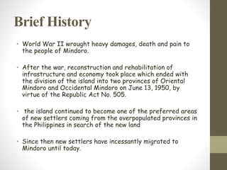 Brief History
• World War II wrought heavy damages, death and pain to
the people of Mindoro.
• After the war, reconstruction and rehabilitation of
infrastructure and economy took place which ended with
the division of the island into two provinces of Oriental
Mindoro and Occidental Mindoro on June 13, 1950, by
virtue of the Republic Act No. 505.
• the island continued to become one of the preferred areas
of new settlers coming from the overpopulated provinces in
the Philippines in search of the new land
• Since then new settlers have incessantly migrated to
Mindoro until today.
 
