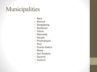 Municipalities
• Baco
• Bansud
• Bongabong
• Bulalacao
• Gloria
• Mansalay
• Naujan
• Pinamalayan
• Pola
• Puerto Galera
• Roxas
• San Teodoro
• Socorro
• Victoria
 