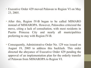 • Executive Order 429 moved Palawan to Region VI on May
23, 2005.
• After this, Region IV-B began to be called MIMARO
instead of MIMAROPA. However, Palaweños criticized the
move, citing a lack of consultation, with most residents in
Puerto Princesa City and nearly all municipalities
preferring to stay with Region IV-B.
• Consequently, Administrative Order No. 129 was issued on
August 19, 2005 to address this backlash. This order
directed the abeyance of Executive Order 429 pending the
approval of an implementation plan for the orderly transfer
of Palawan from MIMAROPA to Region VI.
 